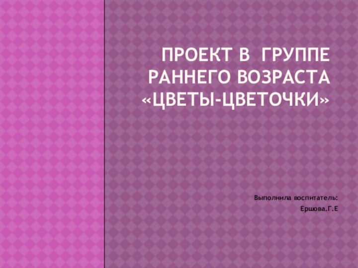 Проект в группе раннего возраста «Цветы-цветочки» Выполнила воспитатель:Ершова.Г.Е