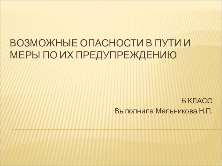 ВОЗМОЖНЫЕ ОПАСНОСТИ В ПУТИ И МЕРЫ ПО ИХ ПРЕДУПРЕЖДЕНИЮ  6 КЛАССВыполнила Мельникова Н.П.