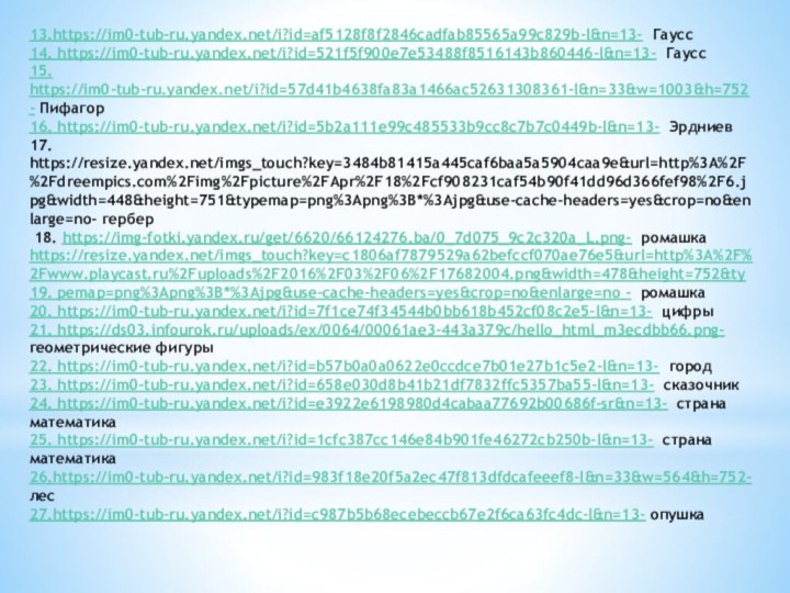 13.https://im0-tub-ru.yandex.net/i?id=af5128f8f2846cadfab85565a99c829b-l&n=13- Гаусс14. https://im0-tub-ru.yandex.net/i?id=521f5f900e7e53488f8516143b860446-l&n=13- Гаусс15. https://im0-tub-ru.yandex.net/i?id=57d41b4638fa83a1466ac52631308361-l&n=33&w=1003&h=752- Пифагор16. https://im0-tub-ru.yandex.net/i?id=5b2a111e99c485533b9cc8c7b7c0449b-l&n=13- Эрдниев17. https://resize.yandex.net/imgs_touch?key=3484b81415a445caf6baa5a5904caa9e&url=http%3A%2F%2Fdreempics.com%2Fimg%2Fpicture%2FApr%2F18%2Fcf908231caf54b90f41dd96d366fef98%2F6.jpg&width=448&height=751&typemap=png%3Apng%3B*%3Ajpg&use-cache-headers=yes&crop=no&enlarge=no- гербер 18. https://img-fotki.yandex.ru/get/6620/66124276.ba/0_7d075_9c2c320a_L.png- ромашкаhttps://resize.yandex.net/imgs_touch?key=c1806af7879529a62befccf070ae76e5&url=http%3A%2F%2Fwww.playcast.ru%2Fuploads%2F2016%2F03%2F06%2F17682004.png&width=478&height=752&ty19.