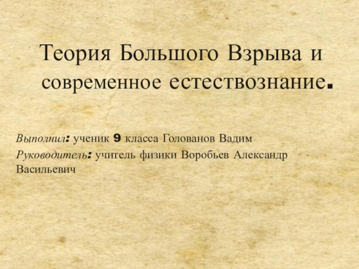 Теория Большого Взрыва и современное естествознание.Выполнил: ученик 9 класса Голованов ВадимРуководитель: учитель физики Воробьев Александр Васильевич