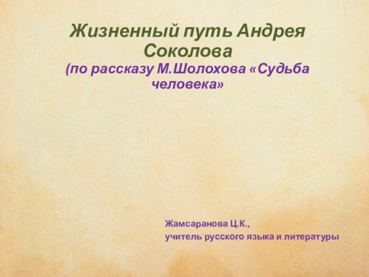 чиичывипивыиЖизненный путь Андрея Соколова (по рассказу М.Шолохова «Судьба человека»Жамсаранова Ц.К.,учитель русского языка и литературы