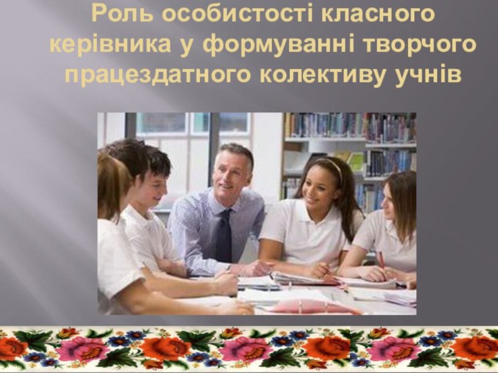 Роль особистості класного керівника у формуванні творчого працездатного колективу учнів