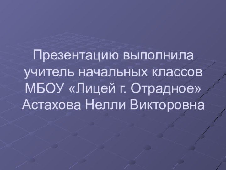 Презентацию выполнила учитель начальных классов МБОУ «Лицей г. Отрадное» Астахова Нелли Викторовна