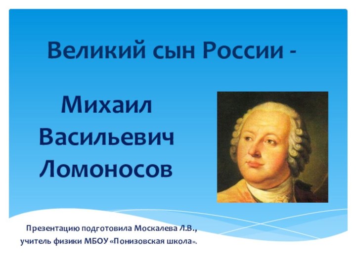 Великий сын России -Михаил Васильевич ЛомоносовПрезентацию подготовила Москалева Л.В., учитель физики МБОУ «Понизовская школа».