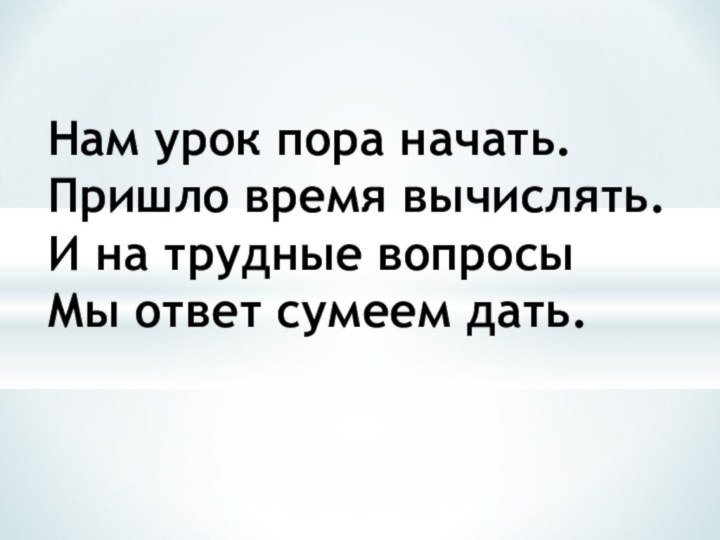 Нам урок пора начать. Пришло время вычислять. И на трудные вопросы Мы ответ сумеем дать.