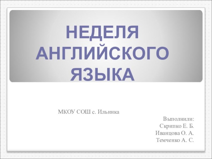 НЕДЕЛЯ АНГЛИЙСКОГО ЯЗЫКА МКОУ СОШ с. ИльинкаВыполнили:Скрипко Е. Б. Иванцова О. А.Темченко А. С.