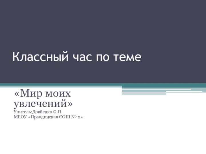 Классный час по теме«Мир моих увлечений»Учитель:Довбенко О.П.МБОУ «Правдинская СОШ № 2»