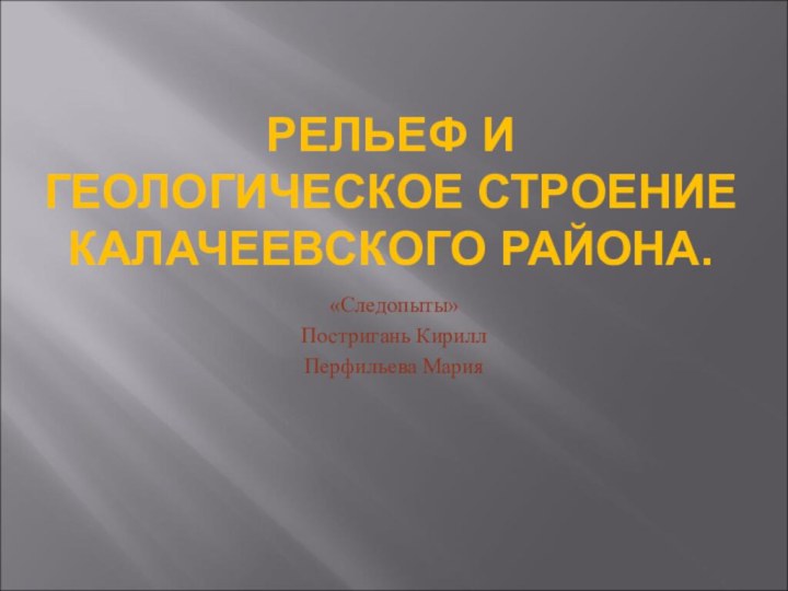 РЕЛЬЕФ И ГЕОЛОГИЧЕСКОЕ СТРОЕНИЕ КАЛАЧЕЕВСКОГО РАЙОНА.«Следопыты»Постригань КириллПерфильева Мария