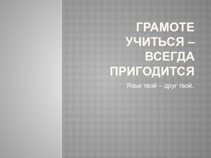 Грамоте учиться – всегда пригодитсяЯзык твой – друг твой.