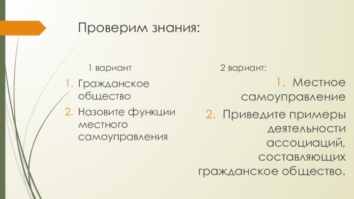 Проверим знания:1 вариантГражданское обществоНазовите функции местного самоуправления2 вариант:Местное самоуправлениеПриведите примеры деятельности ассоциаций, составляющих гражданское общество.