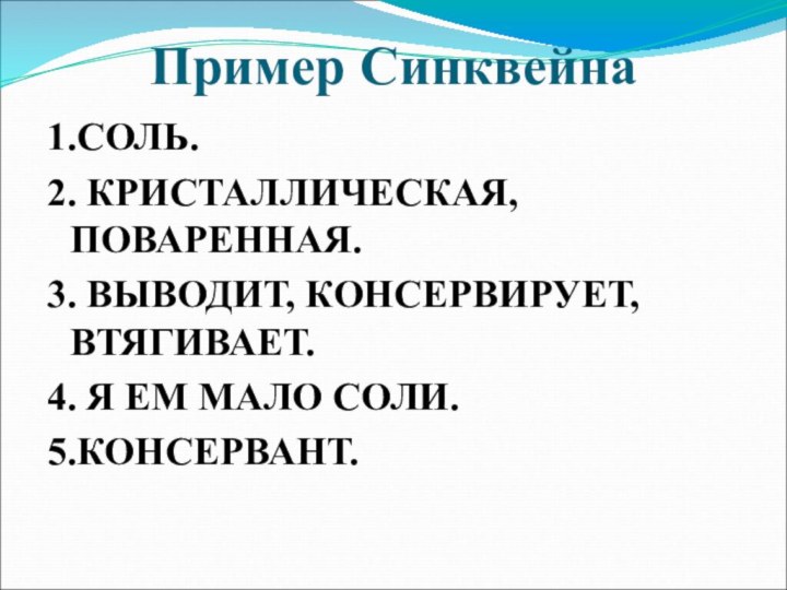 Пример Синквейна1.СОЛЬ.2. КРИСТАЛЛИЧЕСКАЯ, ПОВАРЕННАЯ.3. ВЫВОДИТ, КОНСЕРВИРУЕТ, ВТЯГИВАЕТ.4. Я ЕМ МАЛО СОЛИ.5.КОНСЕРВАНТ.