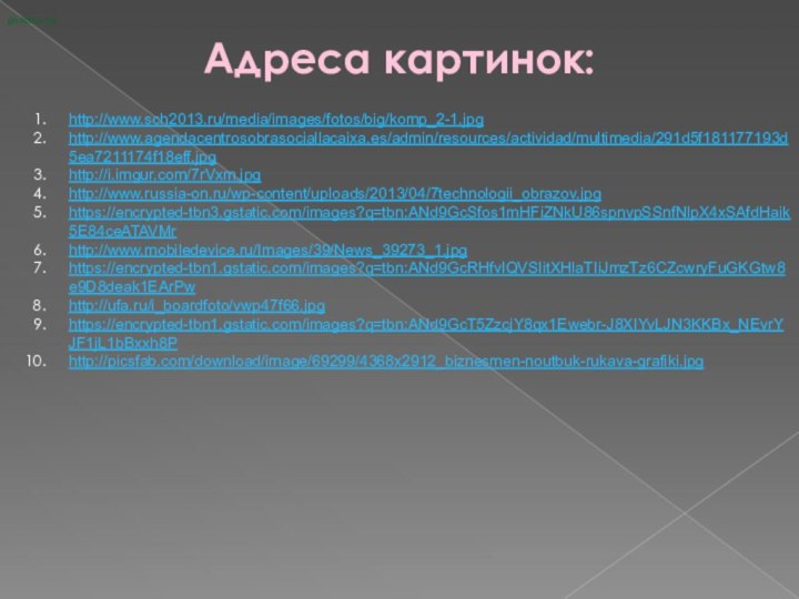 Адреса картинок:goikanu.ru/ http://www.sch2013.ru/media/images/fotos/big/komp_2-1.jpghttp://www.agendacentrosobrasociallacaixa.es/admin/resources/actividad/multimedia/291d5f181177193d5ea7211174f18eff.jpghttp://i.imgur.com/7rVxm.jpghttp://www.russia-on.ru/wp-content/uploads/2013/04/7technologii_obrazov.jpghttps://encrypted-tbn3.gstatic.com/images?q=tbn:ANd9GcSfos1mHFiZNkU86spnvpSSnfNlpX4xSAfdHaik5E84ceATAVMrhttp://www.mobiledevice.ru/Images/39/News_39273_1.jpghttps://encrypted-tbn1.gstatic.com/images?q=tbn:ANd9GcRHfvIQVSIitXHlaTIiJmzTz6CZcwryFuGKGtw8e9D8deak1EArPwhttp://ufa.ru/i_boardfoto/vwp47f66.jpghttps://encrypted-tbn1.gstatic.com/images?q=tbn:ANd9GcT5ZzcjY8qx1Ewebr-J8XIYvLJN3KKBx_NEvrYJF1jL1bBxxh8Phttp://picsfab.com/download/image/69299/4368x2912_biznesmen-noutbuk-rukava-grafiki.jpg