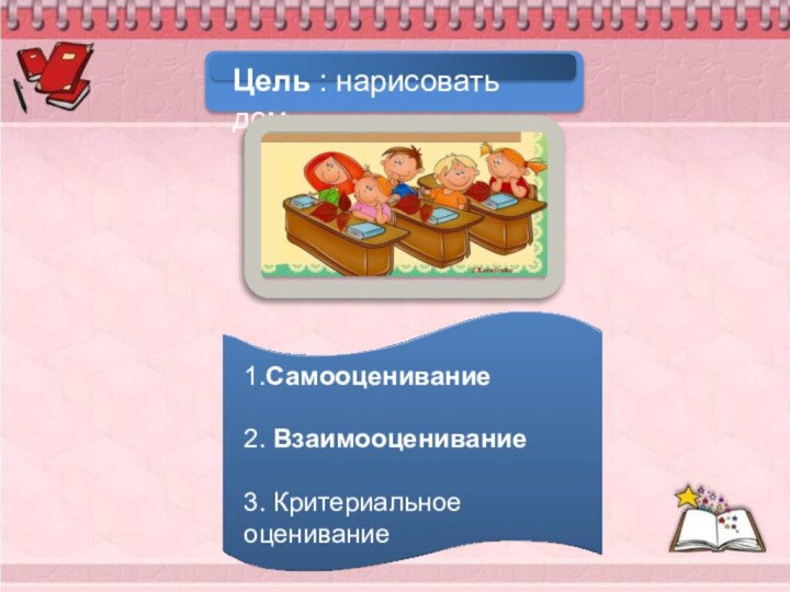 Цель : нарисовать дом. 1.Самооценивание2. Взаимооценивание 3. Критериальное оценивание