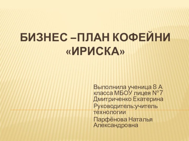 Бизнес –план кофейни «ириска»Выполнила ученица 8 А класса МБОУ лицея №7 Дмитриченко ЕкатеринаРуководитель:учитель технологииПарфёнова Наталья Александровна