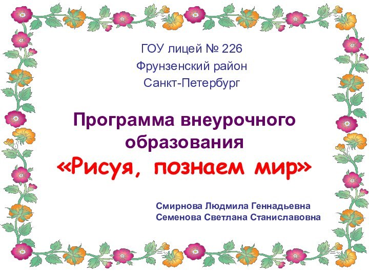 Программа внеурочного образования «Рисуя, познаем мир»ГОУ лицей № 226Фрунзенский районСанкт-ПетербургСмирнова Людмила ГеннадьевнаСеменова Светлана Станиславовна