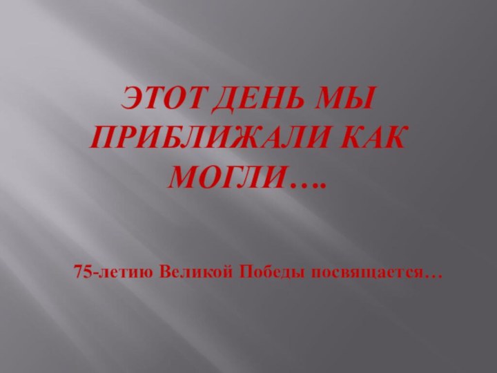 ЭТОТ ДЕНЬ МЫ ПРИБЛИЖАЛИ КАК МОГЛИ….75-летию Великой Победы посвящается…