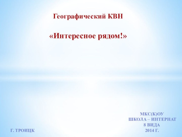 Географический КВН«Интересное рядом!»МКС(К)ОУШкола – интернат8 вида2014 г.Г. Троицк