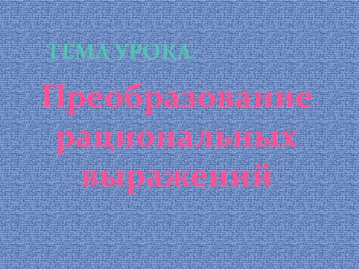 Преобразование рациональных выраженийТЕМА УРОКА: