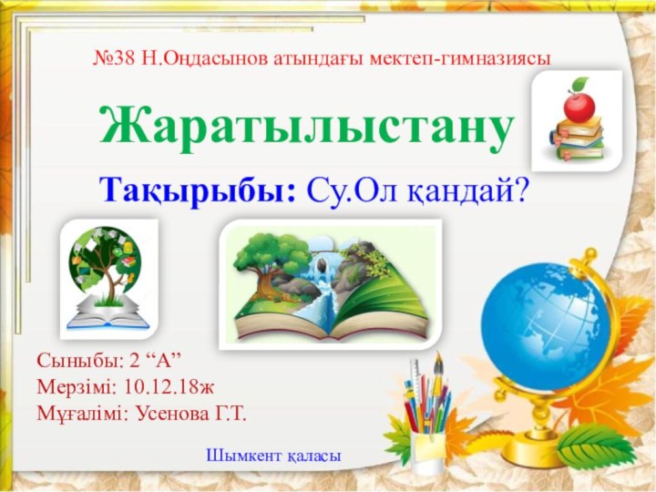 №38 Н.Оңдасынов атындағы мектеп-гимназиясыЖаратылыстануТақырыбы: Су.Ол қандай?Сыныбы: 2 “А”Мерзімі: 10.12.18жМұғалімі: Усенова Г.Т.Шымкент қаласы