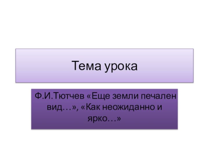 Тема урокаФ.И.Тютчев «Еще земли печален вид…», «Как неожиданно и ярко…»