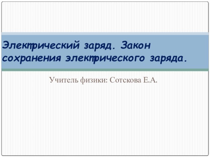 Учитель физики: Сотскова Е.А.Электрический заряд. Закон сохранения электрического заряда.