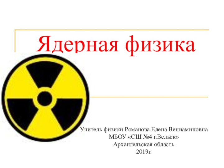 Ядерная физикаУчитель физики Романова Елена ВениаминовнаМБОУ «СШ №4 г.Вельск»Архангельская область2019г.