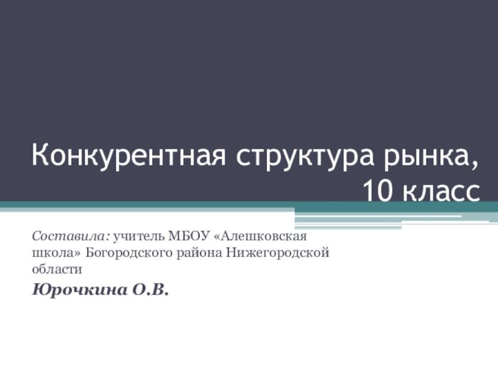 Конкурентная структура рынка, 10 классСоставила: учитель МБОУ «Алешковская школа» Богородского района Нижегородской областиЮрочкина О.В.