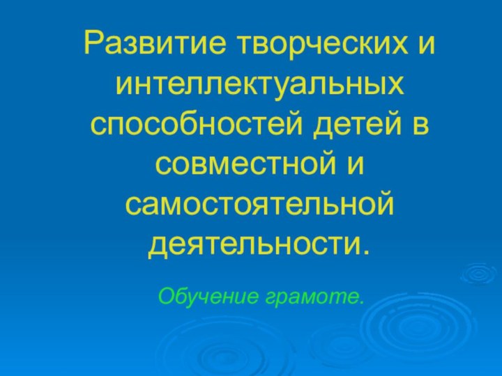 Развитие творческих и интеллектуальных способностей детей в совместной и самостоятельной деятельности.   Обучение грамоте.