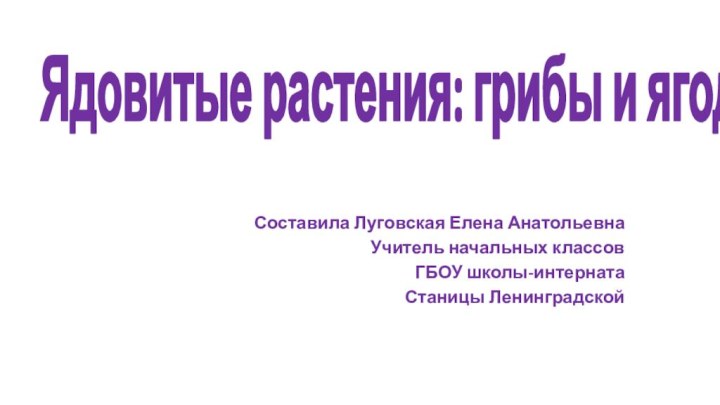 Составила Луговская Елена АнатольевнаУчитель начальных классовГБОУ школы-интернатаСтаницы ЛенинградскойЯдовитые растения: грибы и ягоды