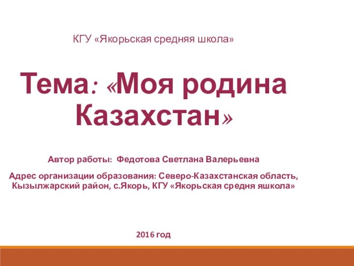 КГУ «Якорьская средняя школа»Тема: «Моя родина Казахстан»Автор работы: Федотова Светлана ВалерьевнаАдрес организации