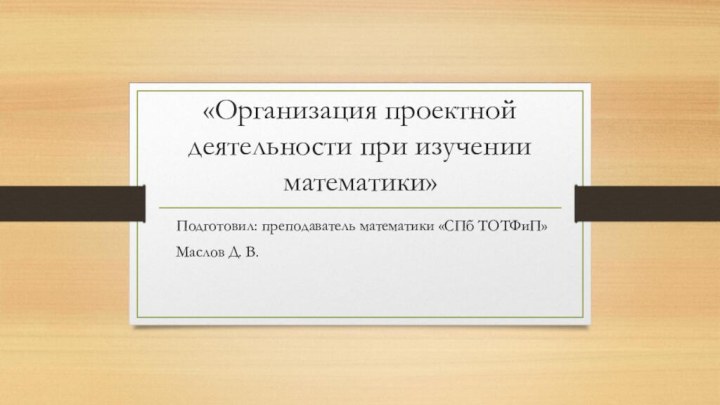 «Организация проектной деятельности при изучении математики» 			Подготовил: преподаватель математики «СПб ТОТФиП»			Маслов Д. В.