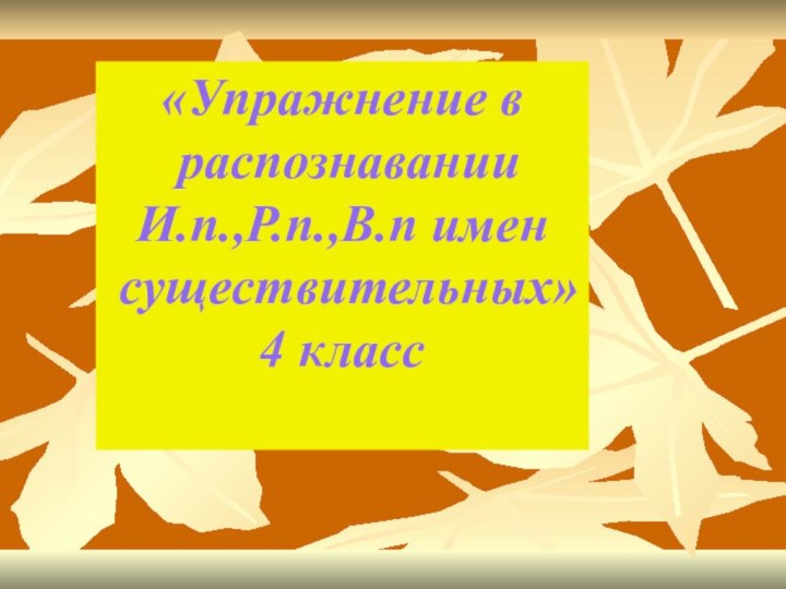 «Упражнение в распознаванииИ.п.,Р.п.,В.п имен существительных»4 класс