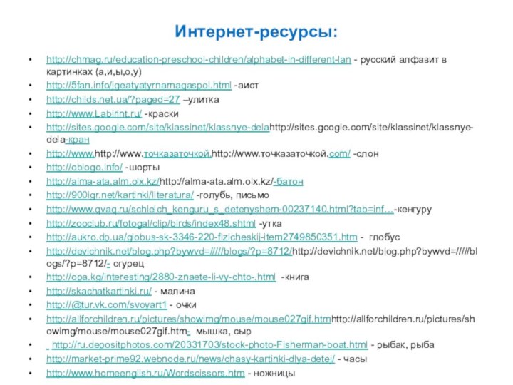 Интернет-ресурсы:http://chmag.ru/education-preschool-children/alphabet-in-different-lan - русский алфавит в картинках (а,и,ы,о,у)http://5fan.info/jgeatyatyrnarnaqaspol.html -аистhttp://childs.net.ua/?paged=27 –улиткаhttp://www.Labirint.ru/ -краскиhttp://sites.google.com/site/klassinet/klassnye-delahttp://sites.google.com/site/klassinet/klassnye-dela-кранhttp://www.http://www.точказаточкой.http://www.точказаточкой.com/ -слонhttp://oblogo.info/ -шортыhttp://alma-ata.alm.olx.kz/http://alma-ata.alm.olx.kz/-батонhttp:///kartinki/literatura/