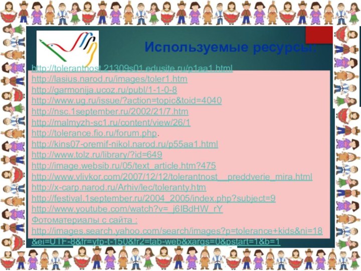 Используемые ресурсы: http://tolerantnost.21309s01.edusite.ru/p1aa1.html http://lasius.narod.ru/images/toler1.htm http://garmonija.ucoz.ru/publ/1-1-0-8http://www.ug.ru/issue/?action=topic&toid=4040 http://nsc.1september.ru/2002/21/7.htm http://malmyzh-sc1.ru/content/view/26/1http://tolerance.fio.ru/forum.php.http://kins07-oremif-nikol.narod.ru/p55aa1.htmlhttp://www.tolz.ru/library/?id=649 http://image.websib.ru/05/text_article.htm?475 http://www.vlivkor.com/2007/12/12/tolerantnost__preddverie_mira.html http://x-carp.narod.ru/Arhiv/lec/toleranty.htmhttp://festival.1september.ru/2004_2005/index.php?subject=9 http://www.youtube.com/watch?v=_j6IBdHW_rYФотоматериалы с сайта : http://images.search.yahoo.com/search/images?p=tolerance+kids&ni=18&ei=UTF-8&fr=yfp-t-150&fr2=tab-web&xargs=0&pstart=1&b=1