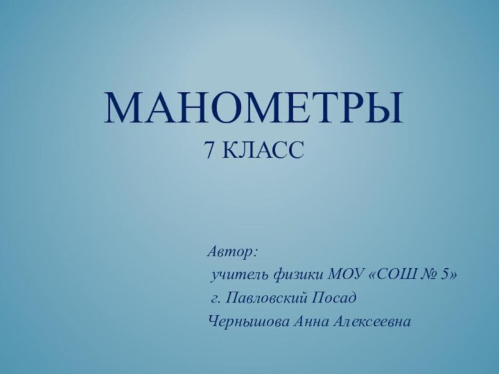 МАНОМЕТРЫ 7 КЛАССАвтор: учитель физики МОУ «СОШ № 5» г. Павловский ПосадЧернышова Анна Алексеевна