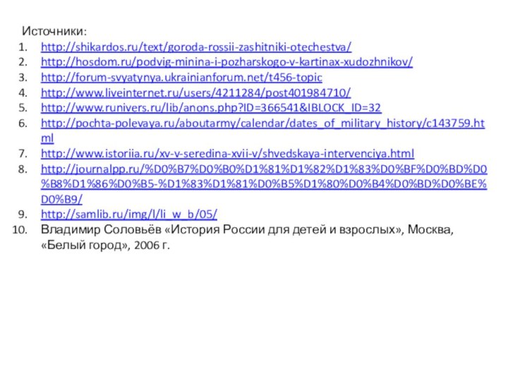 Источники:http://shikardos.ru/text/goroda-rossii-zashitniki-otechestva/http://hosdom.ru/podvig-minina-i-pozharskogo-v-kartinax-xudozhnikov/http://forum-svyatynya.ukrainianforum.net/t456-topichttp://www.liveinternet.ru/users/4211284/post401984710/http://www.runivers.ru/lib/anons.php?ID=366541&IBLOCK_ID=32http://pochta-polevaya.ru/aboutarmy/calendar/dates_of_military_history/c143759.htmlhttp://www.istoriia.ru/xv-v-seredina-xvii-v/shvedskaya-intervenciya.htmlhttp://journalpp.ru/%D0%B7%D0%B0%D1%81%D1%82%D1%83%D0%BF%D0%BD%D0%B8%D1%86%D0%B5-%D1%83%D1%81%D0%B5%D1%80%D0%B4%D0%BD%D0%BE%D0%B9/http://samlib.ru/img/l/li_w_b/05/Владимир Соловьёв «История России для детей и взрослых», Москва, «Белый город», 2006 г.