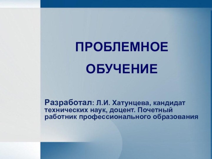 ПРОБЛЕМНОЕОБУЧЕНИЕРазработал: Л.И. Хатунцева, кандидат технических наук, доцент. Почетный работник профессионального образования