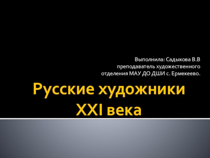 Русские художники XXI векаВыполнила: Садыкова В.В преподаватель художественного отделения МАУ ДО ДШИ с. Ермекеево.