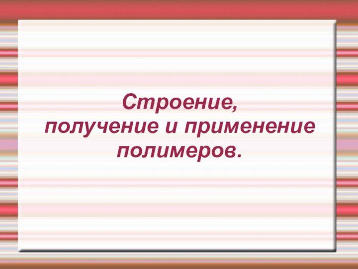 Строение,  получение и применение  полимеров.