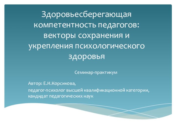 Здоровьесберегающая компетентность педагогов: векторы сохранения и укрепления психологического здоровьяСеминар-практикумАвтор: Е.Н.Корсикова, педагог-психолог высшей