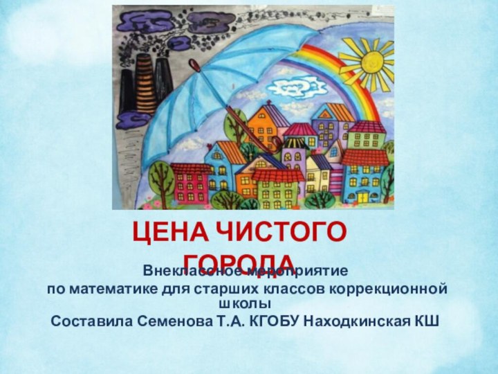 ЦЕНА ЧИСТОГО ГОРОДАВнеклассное мероприятие по математике для старших классов коррекционной школы Составила