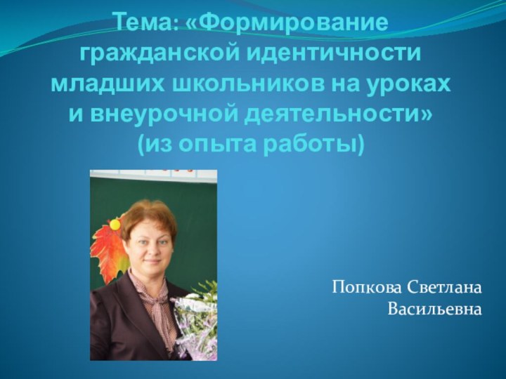 Тема: «Формирование гражданской идентичности младших школьников на уроках и внеурочной деятельности» (из опыта работы)Попкова Светлана Васильевна