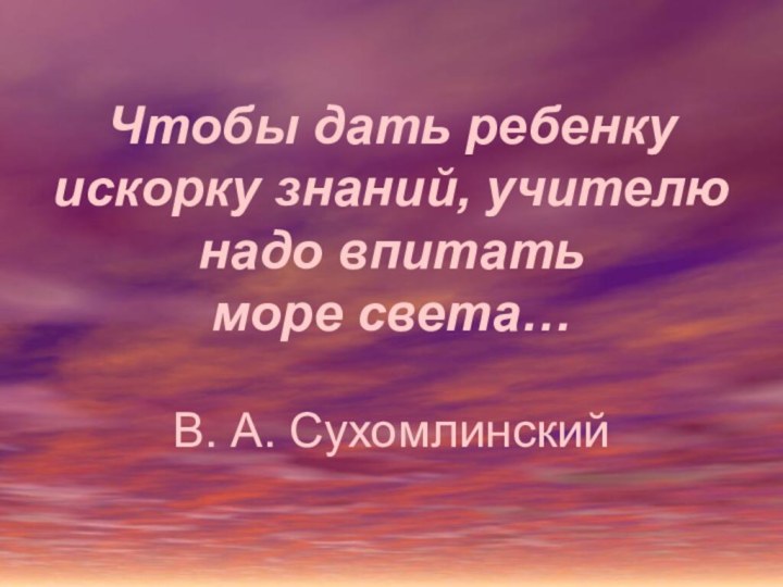 Чтобы дать ребенку искорку знаний, учителю надо впитать  море света…  В. А. Сухомлинский