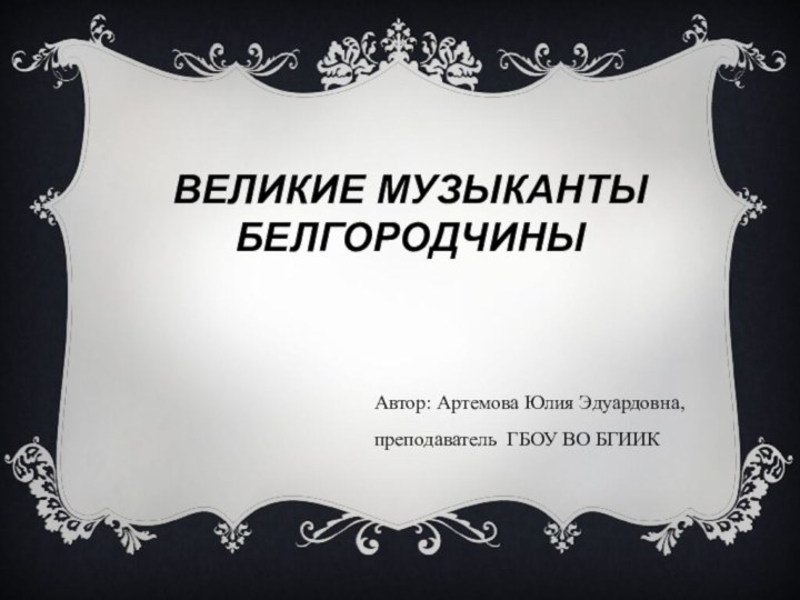 ВЕЛИКИЕ МУЗЫКАНТЫ  БЕЛГОРОДЧИНЫ  Автор: Артемова Юлия Эдуардовна, преподаватель ГБОУ ВО БГИИК