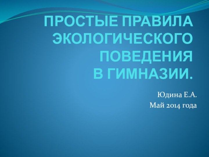 ПРОСТЫЕ ПРАВИЛА ЭКОЛОГИЧЕСКОГО ПОВЕДЕНИЯ  В ГИМНАЗИИ.Юдина Е.А.Май 2014 года