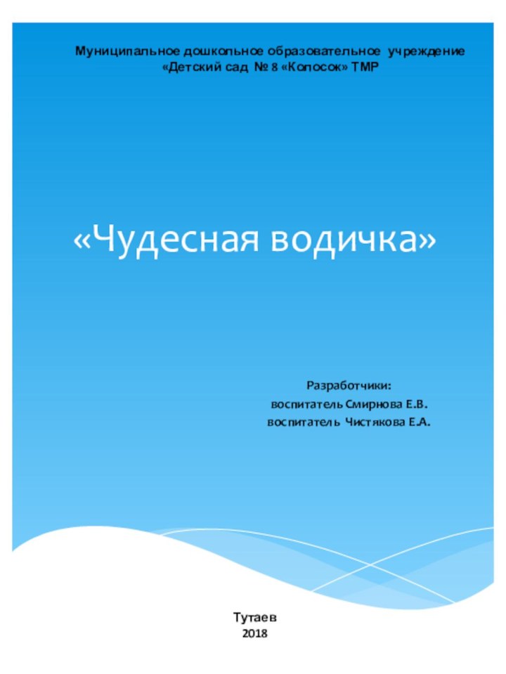 «Чудесная водичка»Разработчики: воспитатель Смирнова Е.В. воспитатель Чистякова Е.А.Тутаев2018Муниципальное дошкольное образовательное учреждение «Детский