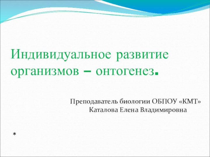 Индивидуальное развитие организмов – онтогенез.*Преподаватель биологии ОБПОУ «КМТ» Каталова Елена Владимировна