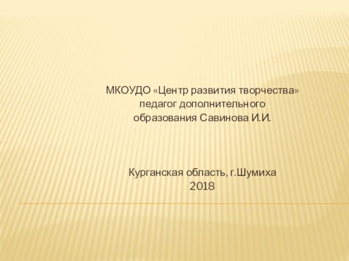 МКОУДО «Центр развития творчества» педагог дополнительного образования Савинова И.И.Курганская область, г.Шумиха 2018