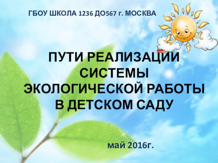 ПУТИ РЕАЛИЗАЦИИ СИСТЕМЫ ЭКОЛОГИЧЕСКОЙ РАБОТЫ В ДЕТСКОМ САДУмай 2016г.ГБОУ ШКОЛА 1236 ДО567 г. МОСКВА