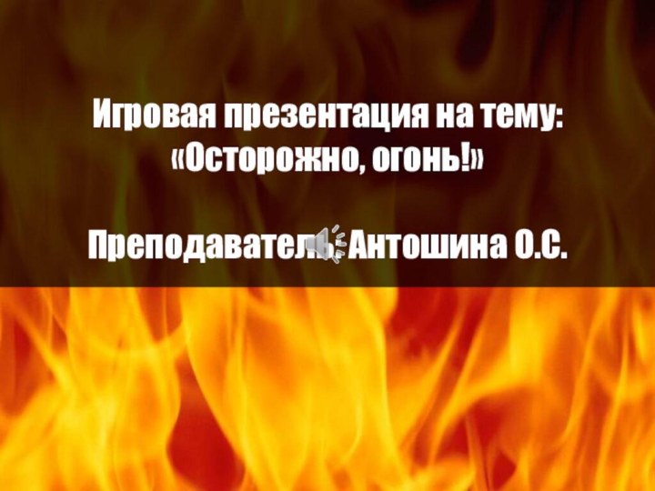 Игровая презентация на тему: «Осторожно, огонь!»  Преподаватель: Антошина О.С.